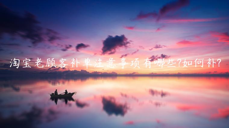 淘寶老顧客補(bǔ)單注意事項(xiàng)有哪些?如何補(bǔ)?